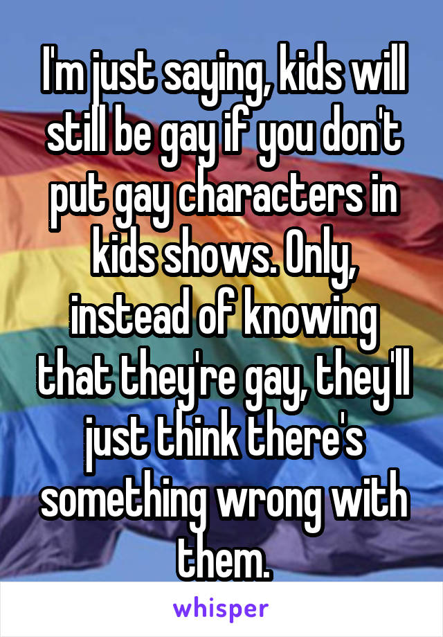 I'm just saying, kids will still be gay if you don't put gay characters in kids shows. Only, instead of knowing that they're gay, they'll just think there's something wrong with them.
