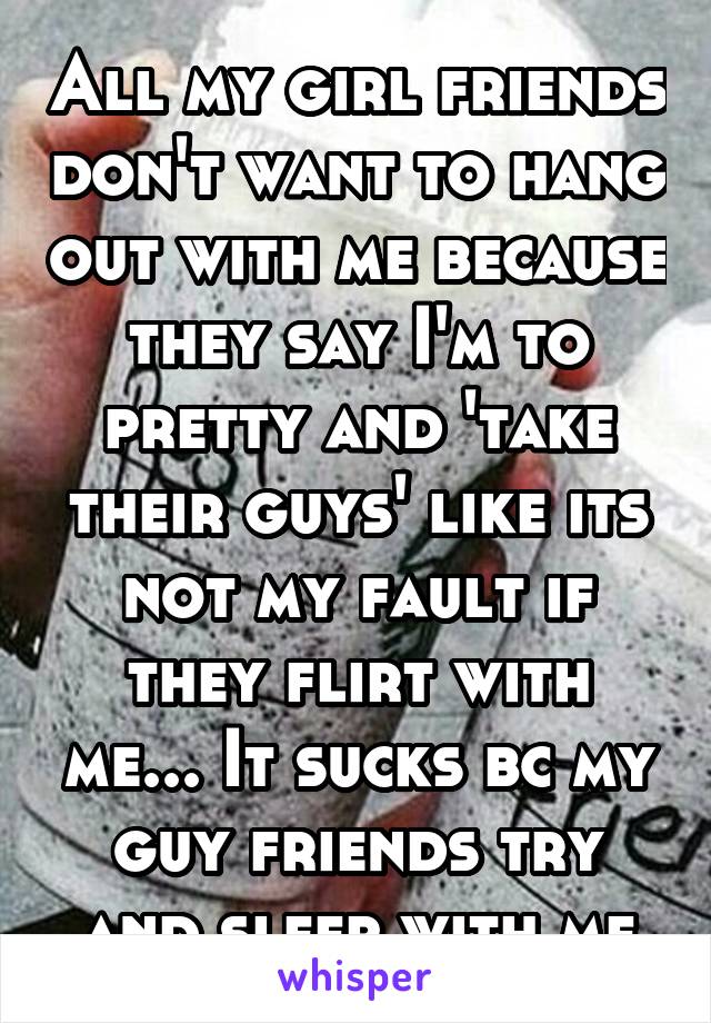 All my girl friends don't want to hang out with me because they say I'm to pretty and 'take their guys' like its not my fault if they flirt with me... It sucks bc my guy friends try and sleep with me