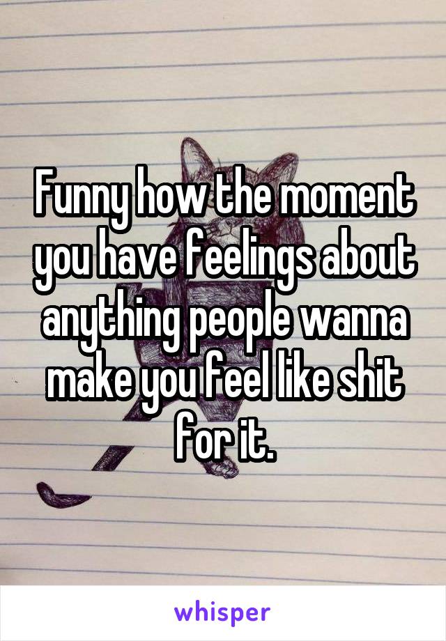 Funny how the moment you have feelings about anything people wanna make you feel like shit for it.
