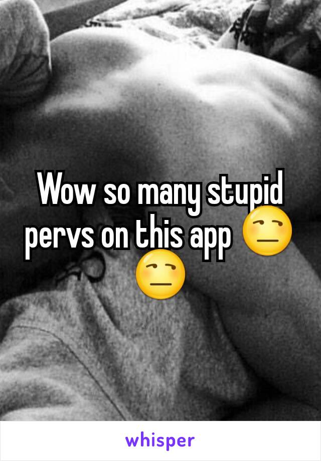 Wow so many stupid pervs on this app 😒😒