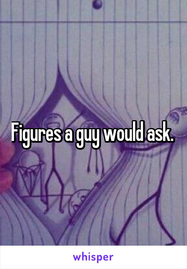 Figures a guy would ask. 