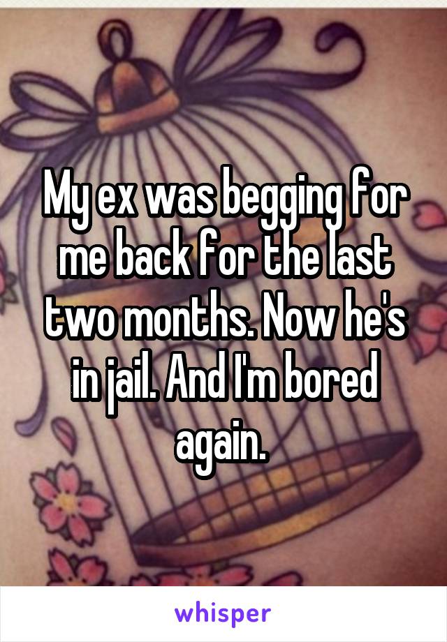 My ex was begging for me back for the last two months. Now he's in jail. And I'm bored again. 