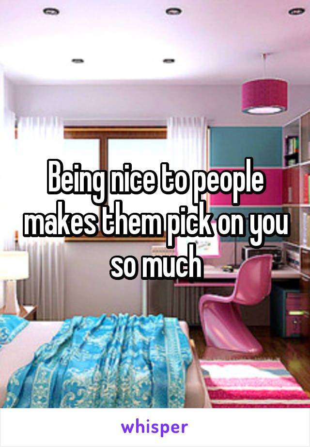 Being nice to people makes them pick on you so much