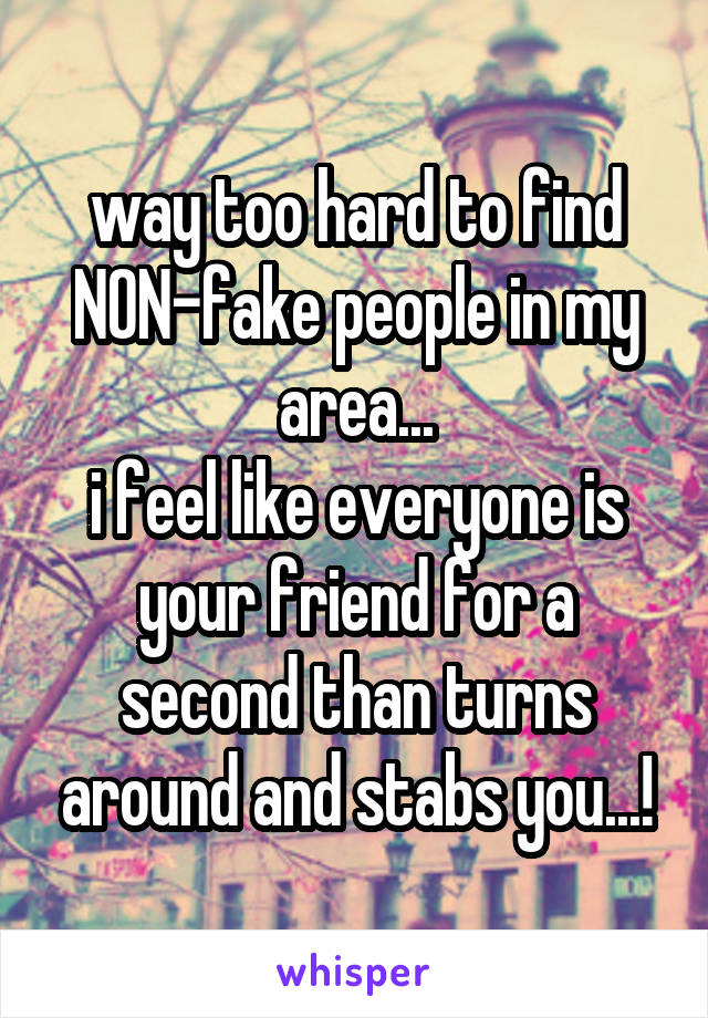 way too hard to find NON-fake people in my area...
i feel like everyone is your friend for a second than turns around and stabs you...!