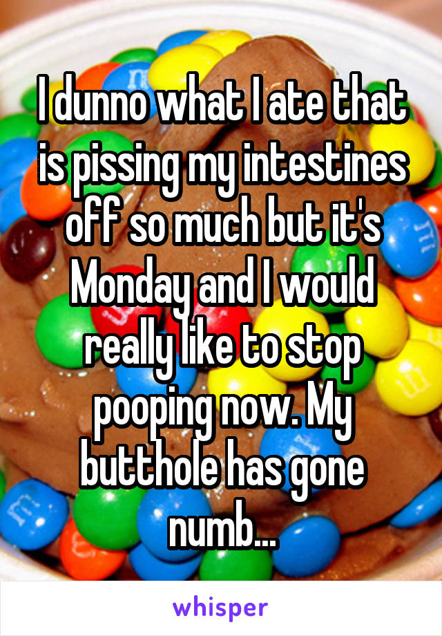 I dunno what I ate that is pissing my intestines off so much but it's Monday and I would really like to stop pooping now. My butthole has gone numb...