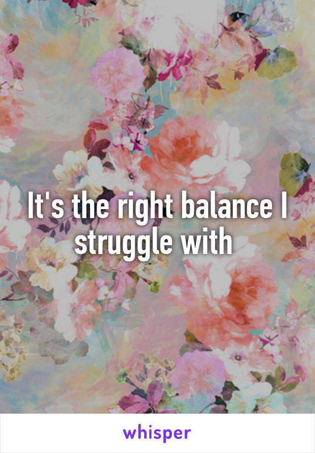 It's the right balance I struggle with 