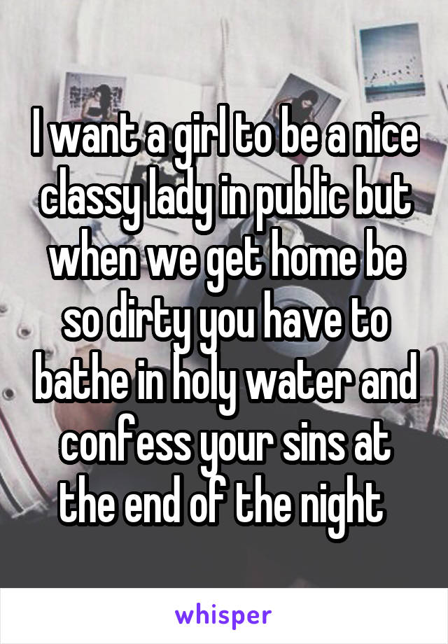 I want a girl to be a nice classy lady in public but when we get home be so dirty you have to bathe in holy water and confess your sins at the end of the night 