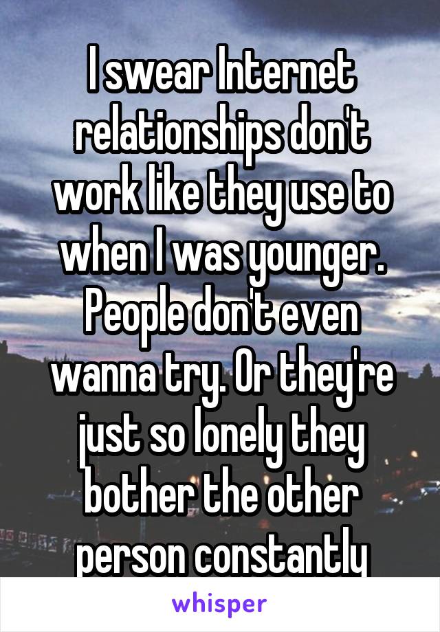 I swear Internet relationships don't work like they use to when I was younger. People don't even wanna try. Or they're just so lonely they bother the other person constantly