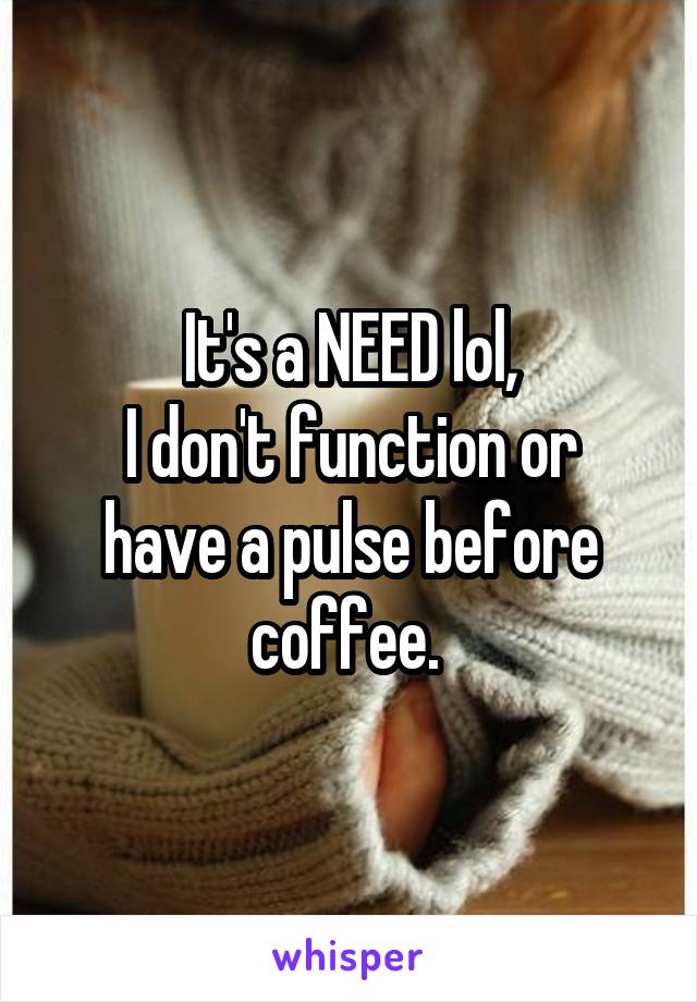 It's a NEED lol,
I don't function or have a pulse before coffee. 