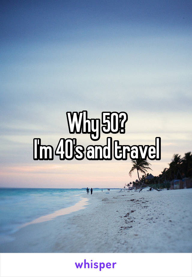 Why 50?
I'm 40's and travel