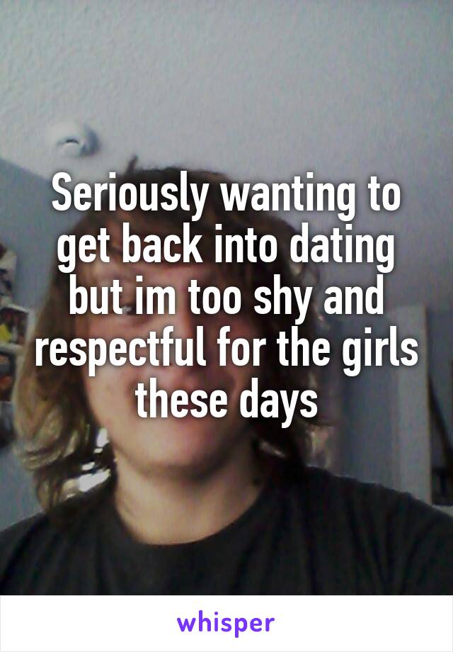 Seriously wanting to get back into dating but im too shy and respectful for the girls these days
