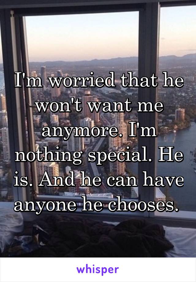 I'm worried that he won't want me anymore. I'm nothing special. He is. And he can have anyone he chooses. 