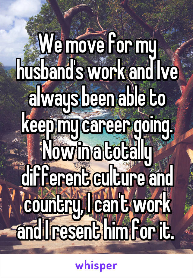 We move for my husband's work and Ive always been able to keep my career going. Now in a totally different culture and country, I can't work and I resent him for it. 