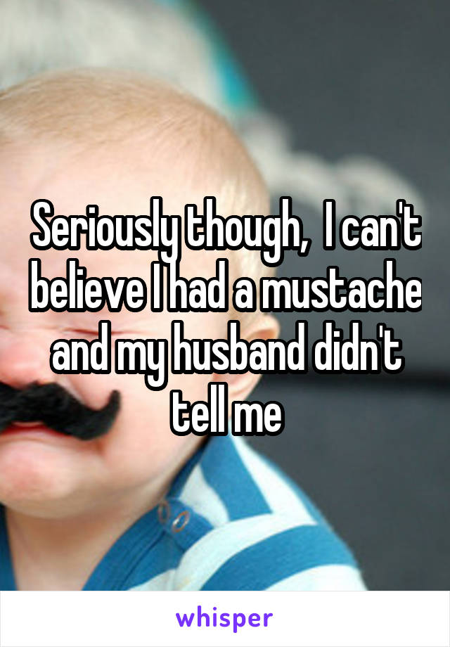 Seriously though,  I can't believe I had a mustache and my husband didn't tell me
