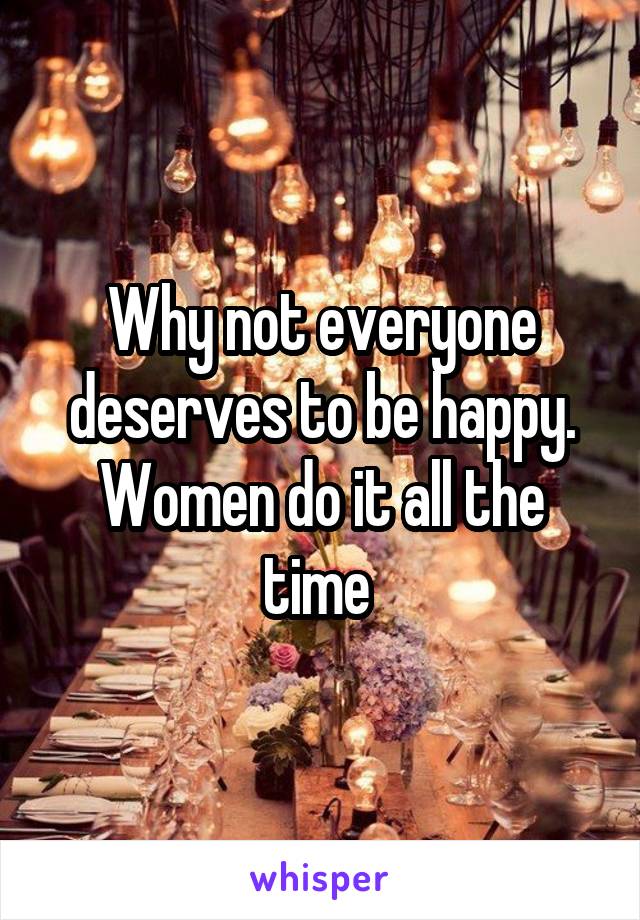Why not everyone deserves to be happy. Women do it all the time 