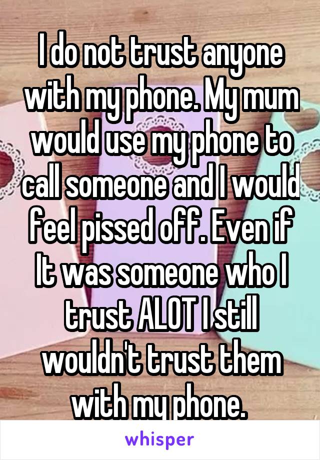 I do not trust anyone with my phone. My mum would use my phone to call someone and I would feel pissed off. Even if It was someone who I trust ALOT I still wouldn't trust them with my phone. 
