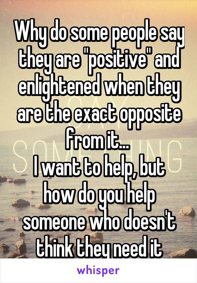 Why do some people say they are "positive" and enlightened when they are the exact opposite from it... 
I want to help, but how do you help someone who doesn't think they need it