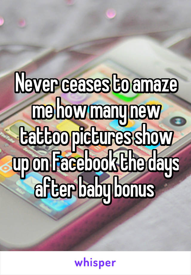 Never ceases to amaze me how many new tattoo pictures show up on Facebook the days after baby bonus 