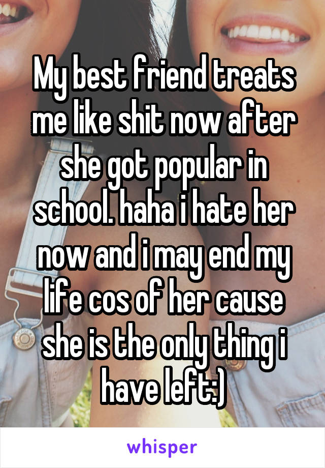 My best friend treats me like shit now after she got popular in school. haha i hate her now and i may end my life cos of her cause she is the only thing i have left:)