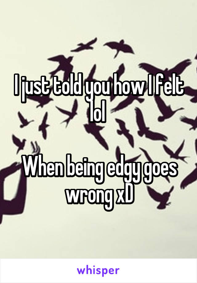 I just told you how I felt lol 

When being edgy goes wrong xD