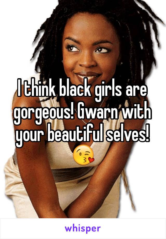 I think black girls are gorgeous! Gwarn with your beautiful selves! 😘