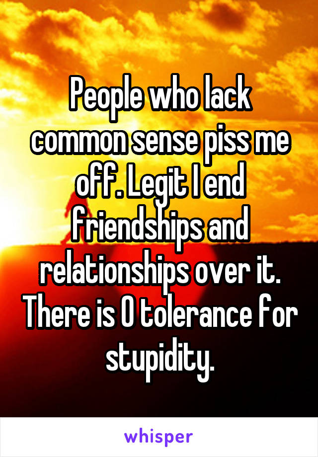 People who lack common sense piss me off. Legit I end friendships and relationships over it. There is 0 tolerance for stupidity.