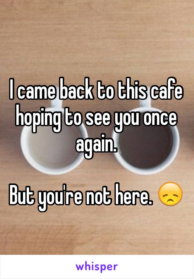 I came back to this cafe hoping to see you once again. 

But you're not here. 😞