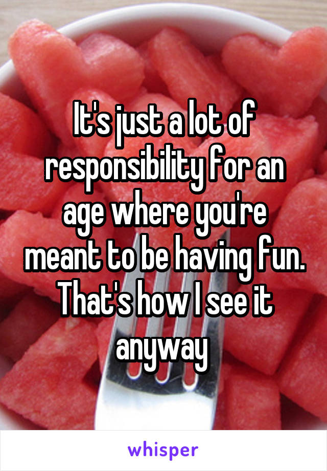 It's just a lot of responsibility for an age where you're meant to be having fun. That's how I see it anyway 