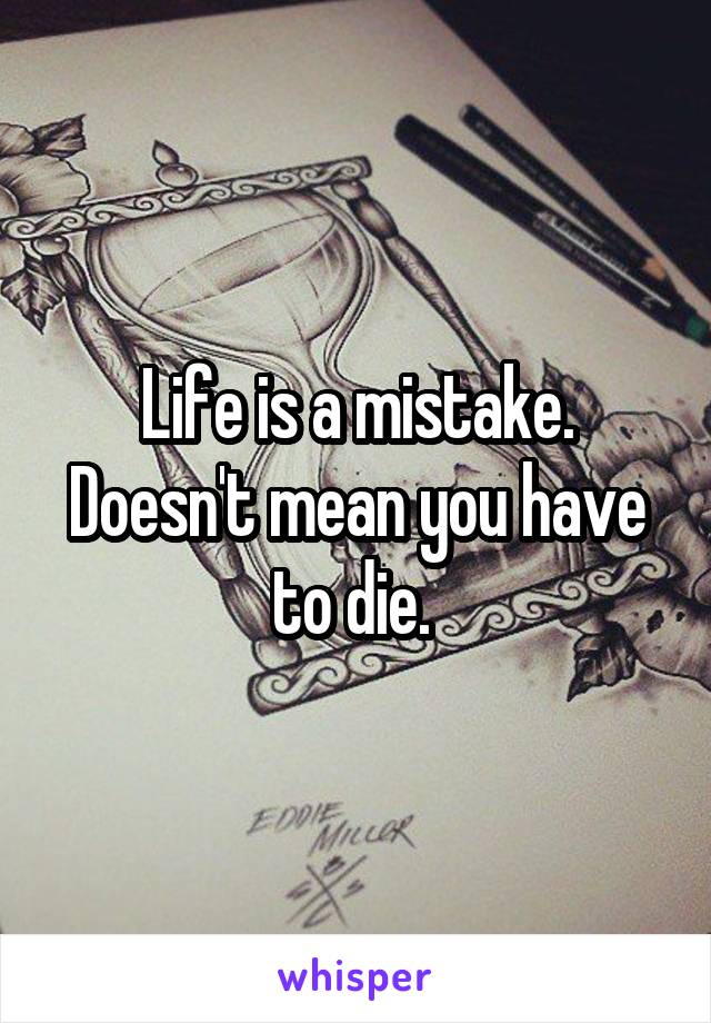 Life is a mistake. Doesn't mean you have to die. 