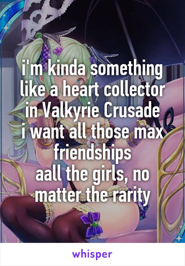 i'm kinda something like a heart collector in Valkyrie Crusade
i want all those max friendships
aall the girls, no matter the rarity