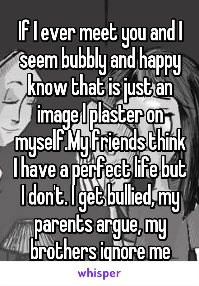 If I ever meet you and I seem bubbly and happy know that is just an image I plaster on myself.My friends think I have a perfect life but I don't. I get bullied, my parents argue, my brothers ignore me