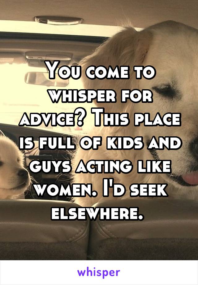 You come to whisper for advice? This place is full of kids and guys acting like women. I'd seek elsewhere. 