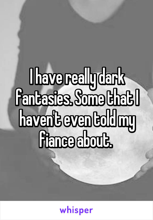I have really dark fantasies. Some that I haven't even told my fiance about. 