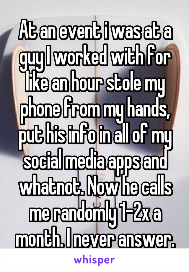 At an event i was at a guy I worked with for like an hour stole my phone from my hands, put his info in all of my social media apps and whatnot. Now he calls me randomly 1-2x a month. I never answer.