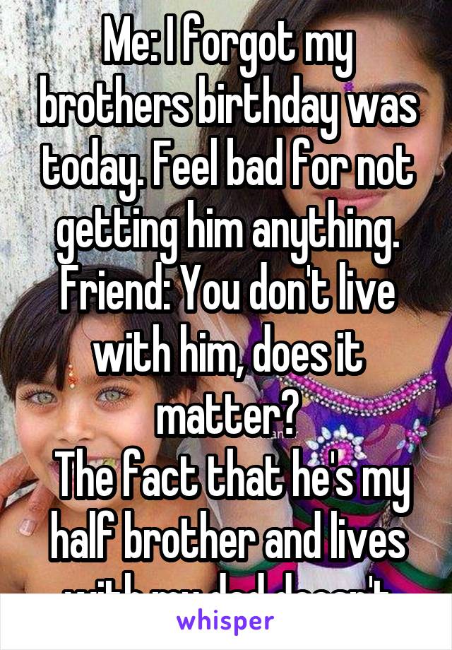 Me: I forgot my brothers birthday was today. Feel bad for not getting him anything. Friend: You don't live with him, does it matter?
 The fact that he's my half brother and lives with my dad doesn't