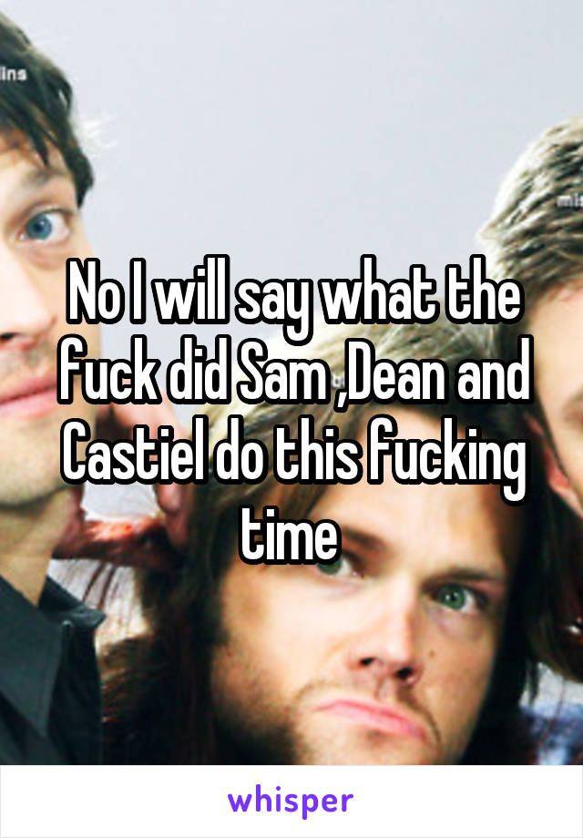 No I will say what the fuck did Sam ,Dean and Castiel do this fucking time 