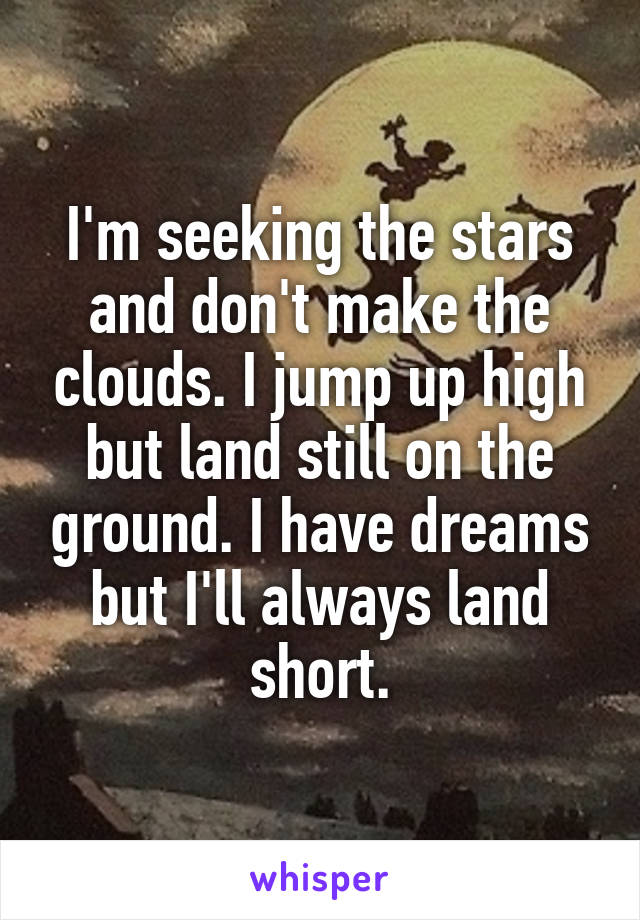 I'm seeking the stars and don't make the clouds. I jump up high but land still on the ground. I have dreams but I'll always land short.
