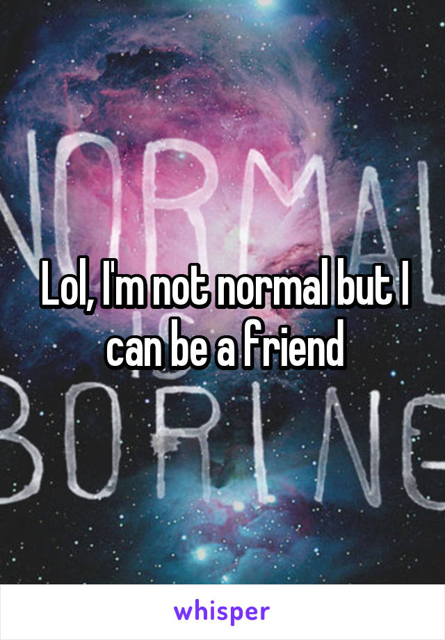Lol, I'm not normal but I can be a friend