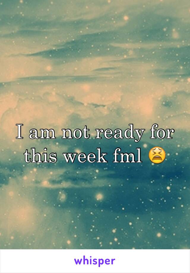 I am not ready for this week fml 😫