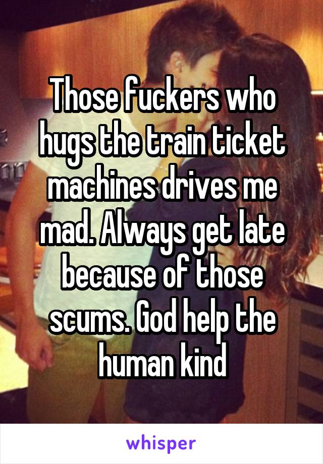 Those fuckers who hugs the train ticket machines drives me mad. Always get late because of those scums. God help the human kind