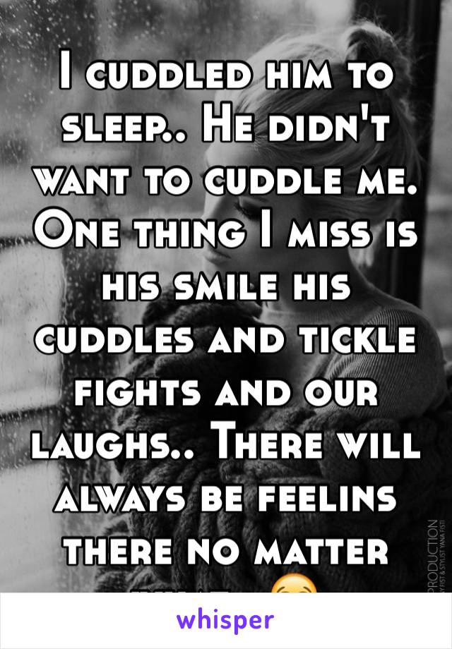 I cuddled him to sleep.. He didn't want to cuddle me. One thing I miss is his smile his cuddles and tickle fights and our laughs.. There will always be feelins there no matter what.. 😭