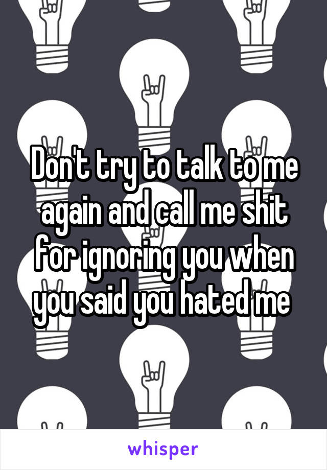 Don't try to talk to me again and call me shit for ignoring you when you said you hated me 