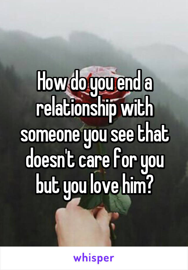 How do you end a relationship with someone you see that doesn't care for you but you love him?