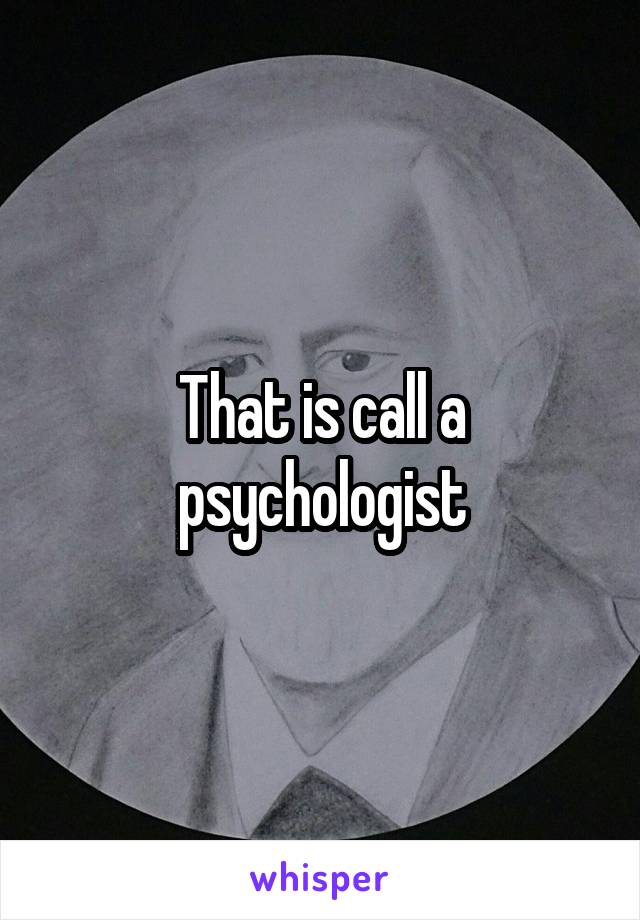 That is call a psychologist