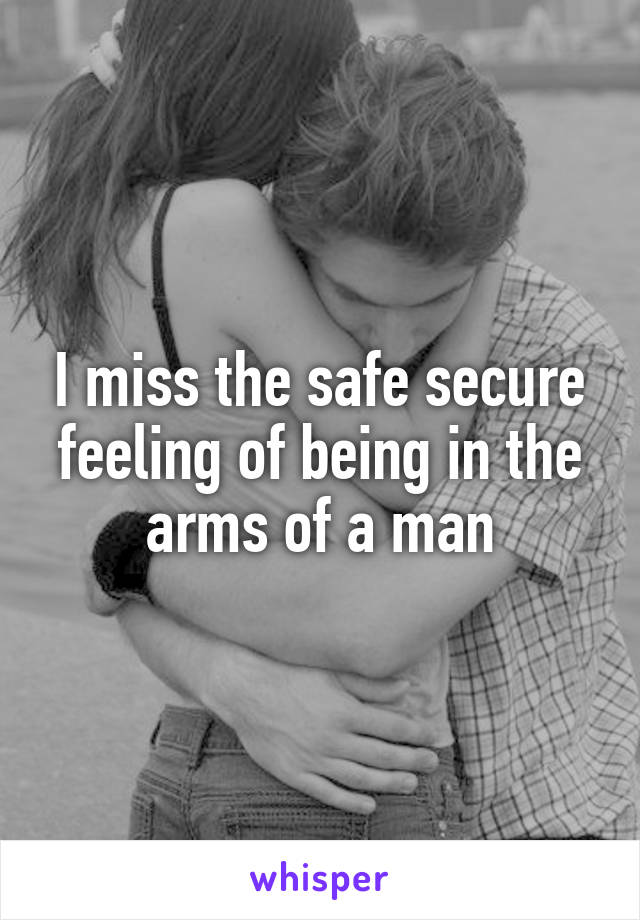 I miss the safe secure feeling of being in the arms of a man