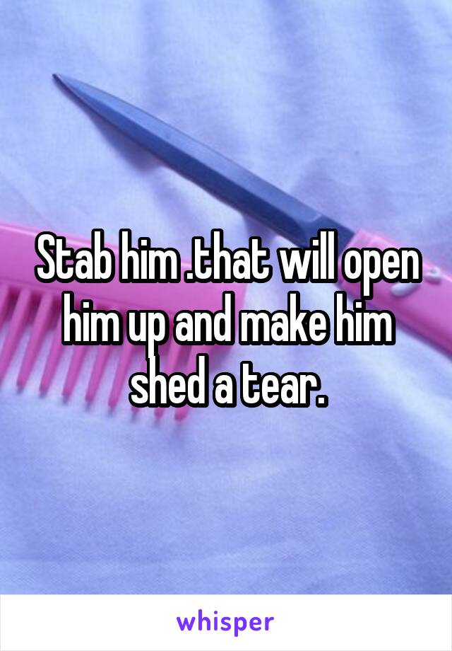 Stab him .that will open him up and make him shed a tear.