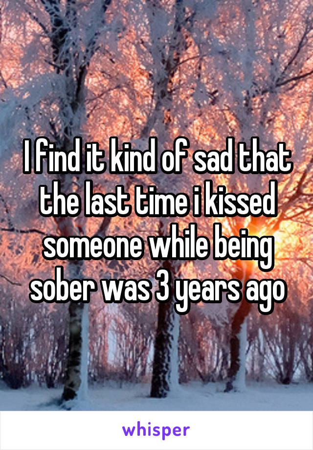I find it kind of sad that the last time i kissed someone while being sober was 3 years ago