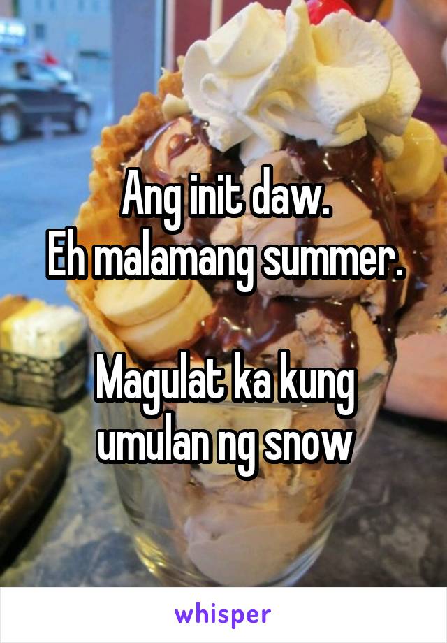 Ang init daw.
Eh malamang summer.

Magulat ka kung umulan ng snow