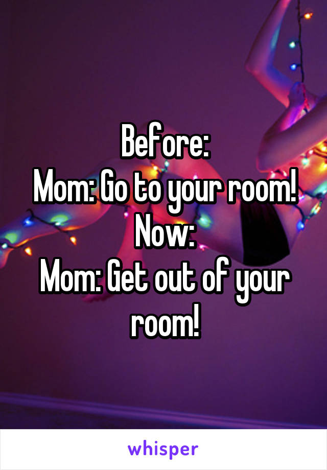 Before:
Mom: Go to your room!
Now:
Mom: Get out of your room!