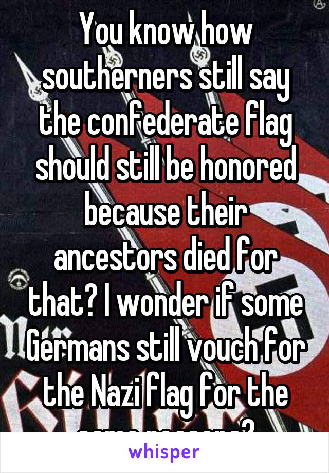 You know how southerners still say the confederate flag should still be honored because their ancestors died for that? I wonder if some Germans still vouch for the Nazi flag for the same reasons?